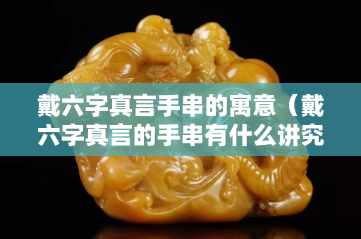 戴六字真言手串的寓意（戴六字真言的手串有什么講究嗎）