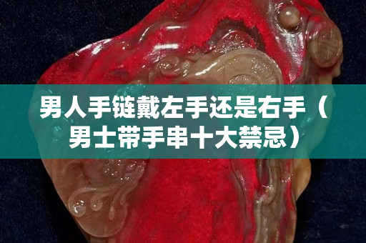 男人手鏈戴左手還是右手（男士帶手串十大禁忌）