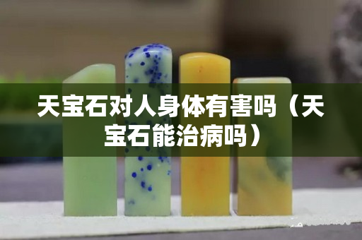 天寶石對人身體有害嗎（天寶石能治病嗎）