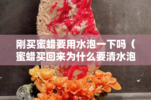 剛買蜜蠟要用水泡一下嗎（蜜蠟買回來為什么要清水泡）