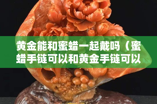 黃金能和蜜蠟一起戴嗎（蜜蠟手鏈可以和黃金手鏈可以佩戴在一起嗎）
