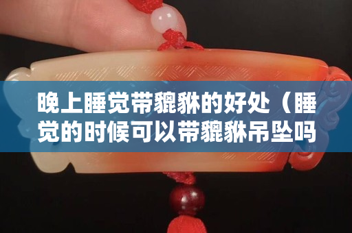 晚上睡覺帶貔貅的好處（睡覺的時候可以帶貔貅吊墜嗎）