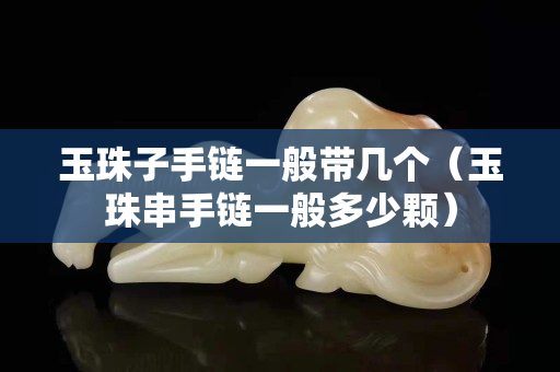 玉珠子手鏈一般帶幾個（玉珠串手鏈一般多少顆）