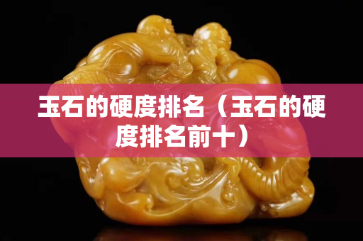 玉石的硬度排名（玉石的硬度排名前十）