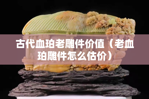古代血珀老雕件價值（老血珀雕件怎么估價）