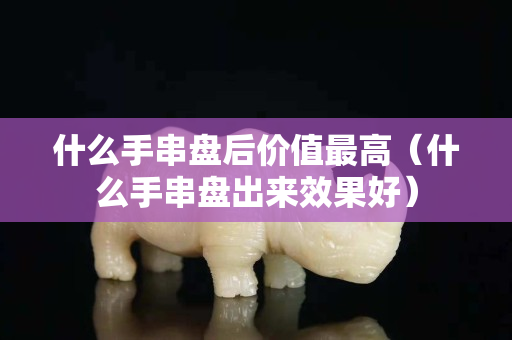 什么手串盤后價(jià)值最高（什么手串盤出來效果好）