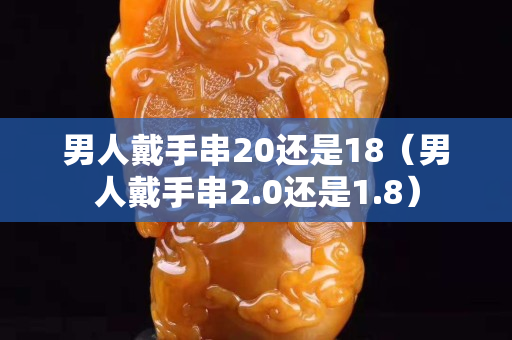 男人戴手串20還是18（男人戴手串2.0還是1.8）