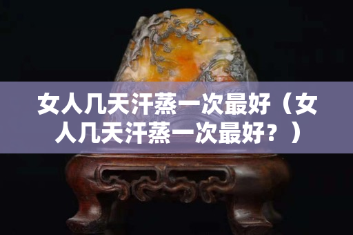 女人幾天汗蒸一次最好（女人幾天汗蒸一次最好？）