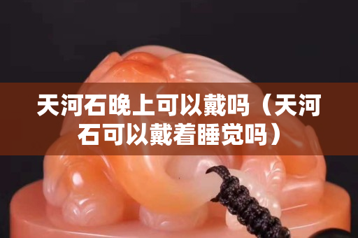 天河石晚上可以戴嗎（天河石可以戴著睡覺嗎）