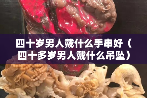 四十歲男人戴什么手串好（四十多歲男人戴什么吊墜）