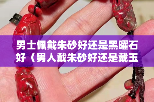 男士佩戴朱砂好還是黑曜石好（男人戴朱砂好還是戴玉好）