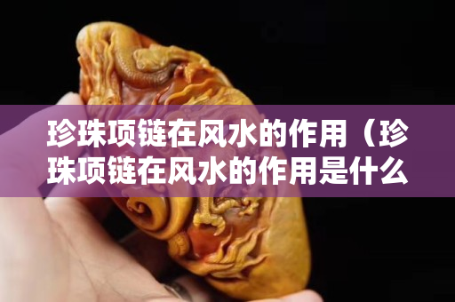 珍珠項鏈在風水的作用（珍珠項鏈在風水的作用是什么）