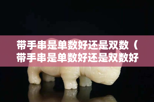 帶手串是單數好還是雙數（帶手串是單數好還是雙數好）