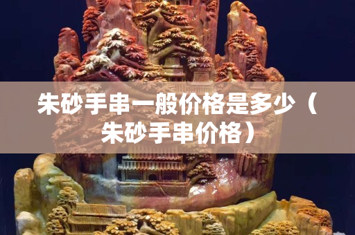 朱砂手串一般價格是多少（朱砂手串價格）