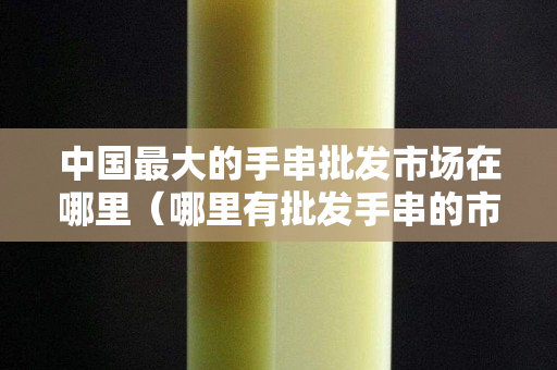 中國最大的手串批發(fā)市場(chǎng)在哪里（哪里有批發(fā)手串的市場(chǎng)）