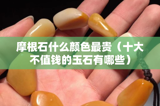 摩根石什么顏色最貴（十大不值錢的玉石有哪些）