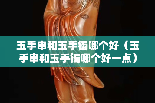 玉手串和玉手鐲哪個(gè)好（玉手串和玉手鐲哪個(gè)好一點(diǎn)）