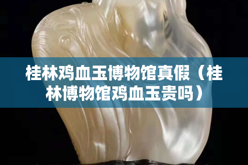 桂林雞血玉博物館真假（桂林博物館雞血玉貴嗎）