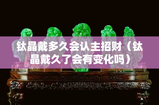 鈦晶戴多久會認主招財（鈦晶戴久了會有變化嗎）