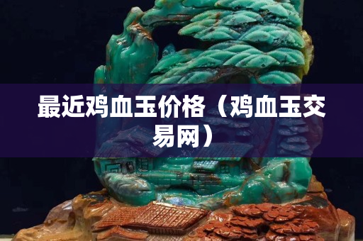 最近雞血玉價格（雞血玉交易網）