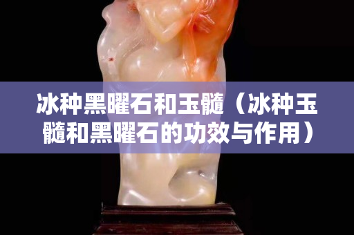 冰種黑曜石和玉髓（冰種玉髓和黑曜石的功效與作用）
