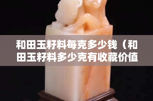 和田玉籽料每克多少錢（和田玉籽料多少克有收藏價值）