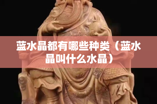 藍水晶都有哪些種類（藍水晶叫什么水晶）
