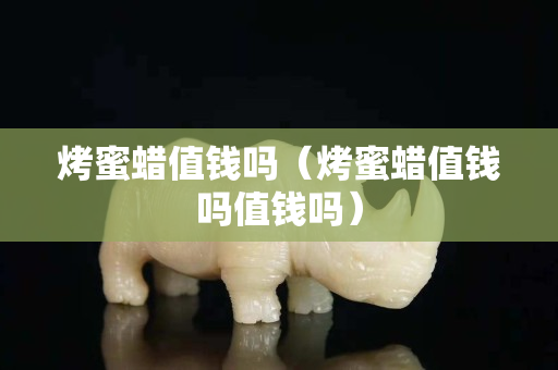 烤蜜蠟值錢嗎（烤蜜蠟值錢嗎值錢嗎）