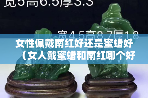 女性佩戴南紅好還是蜜蠟好（女人戴蜜蠟和南紅哪個好）