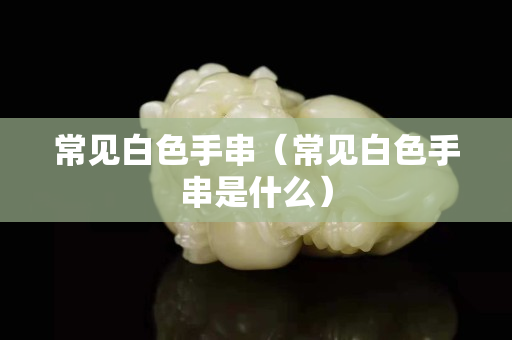 常見白色手串（常見白色手串是什么）