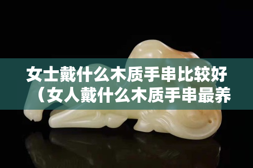 女士戴什么木質手串比較好（女人戴什么木質手串最養人）