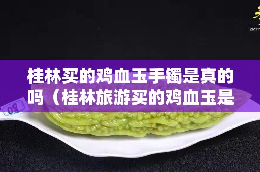 桂林買的雞血玉手鐲是真的嗎（桂林旅游買的雞血玉是真的嗎）