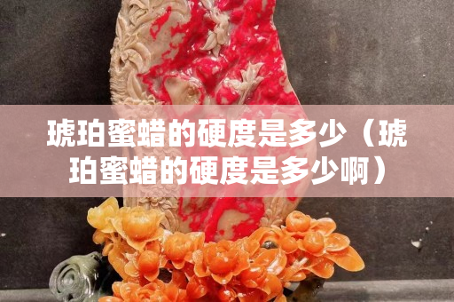 琥珀蜜蠟的硬度是多少（琥珀蜜蠟的硬度是多少啊）