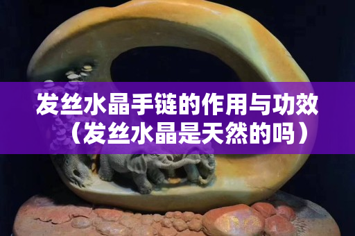 發(fā)絲水晶手鏈的作用與功效（發(fā)絲水晶是天然的嗎）