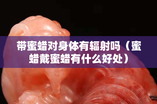 帶蜜蠟對(duì)身體有輻射嗎（蜜蠟戴蜜蠟有什么好處）