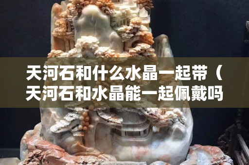 天河石和什么水晶一起帶（天河石和水晶能一起佩戴嗎）