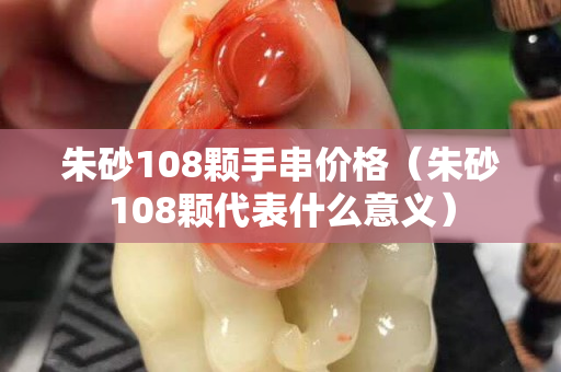 朱砂108顆手串價格（朱砂108顆代表什么意義）