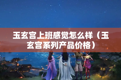玉玄宮上班感覺怎么樣（玉玄宮系列產品價格）