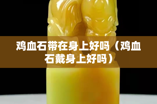 雞血石帶在身上好嗎（雞血石戴身上好嗎）