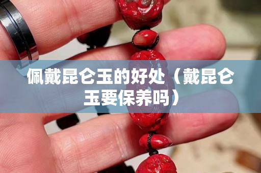 佩戴昆侖玉的好處（戴昆侖玉要保養(yǎng)嗎）