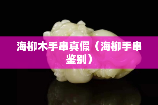 海柳木手串真假（海柳手串鑒別）
