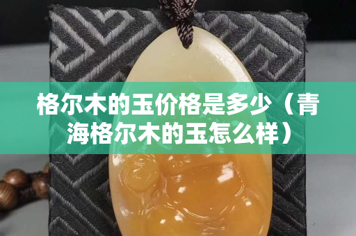 格爾木的玉價格是多少（青海格爾木的玉怎么樣）