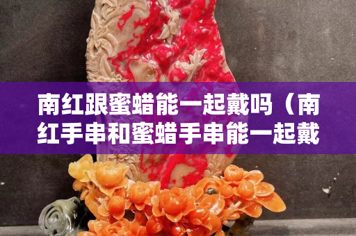 南紅跟蜜蠟?zāi)芤黄鸫鲉幔霞t手串和蜜蠟手串能一起戴嗎）