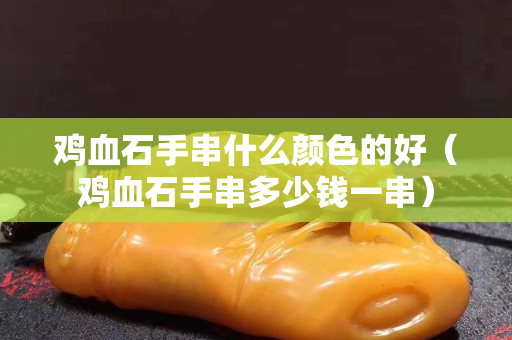 雞血石手串什么顏色的好（雞血石手串多少錢一串）