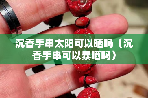 沉香手串太陽可以曬嗎（沉香手串可以暴曬嗎）