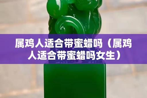 屬雞人適合帶蜜蠟嗎（屬雞人適合帶蜜蠟嗎女生）