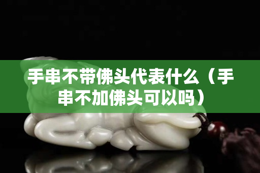 手串不帶佛頭代表什么（手串不加佛頭可以嗎）