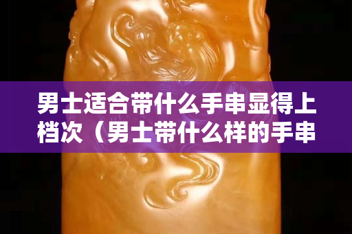 男士適合帶什么手串顯得上檔次（男士帶什么樣的手串好看）