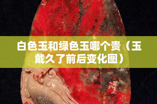 白色玉和綠色玉哪個(gè)貴（玉戴久了前后變化圖）