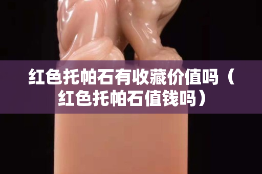 紅色托帕石有收藏價值嗎（紅色托帕石值錢嗎）